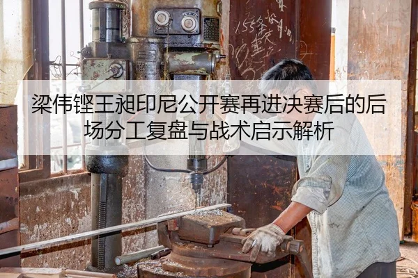 梁伟铿王昶印尼公开赛再进决赛后的后场分工复盘与战术启示解析